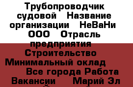 Трубопроводчик судовой › Название организации ­ НеВаНи, ООО › Отрасль предприятия ­ Строительство › Минимальный оклад ­ 70 000 - Все города Работа » Вакансии   . Марий Эл респ.,Йошкар-Ола г.